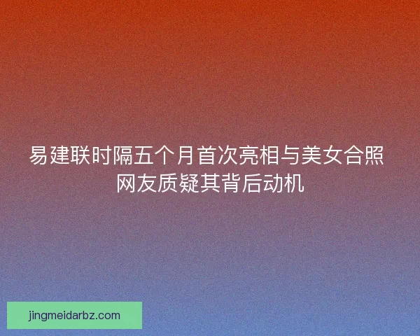 易建联时隔五个月首次亮相与美女合照 网友质疑其背后动机