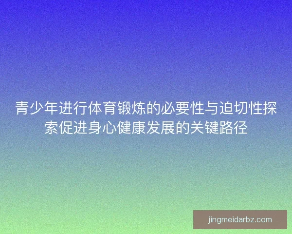 青少年进行体育锻炼的必要性与迫切性探索促进身心健康发展的关键路径