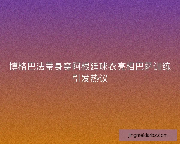 博格巴法蒂身穿阿根廷球衣亮相巴萨训练引发热议
